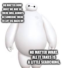 Rough times | NO MATTER HOW HURT WE MAY BE, THERE WILL ALWAYS BE SOMEONE THERE TO LIFT US BACK UP. NO MATTER WHAT. ALL IT TAKES IS A LITTLE SEARCHING. | image tagged in big hero 6,quotes | made w/ Imgflip meme maker