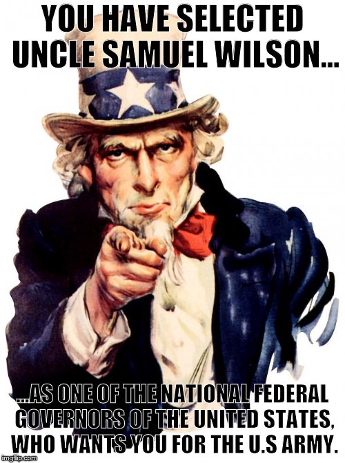 Uncle Sam | YOU HAVE SELECTED UNCLE SAMUEL WILSON... ...AS ONE OF THE NATIONAL FEDERAL GOVERNORS OF THE UNITED STATES, WHO WANTS YOU FOR THE U.S ARMY. | image tagged in memes,uncle sam | made w/ Imgflip meme maker