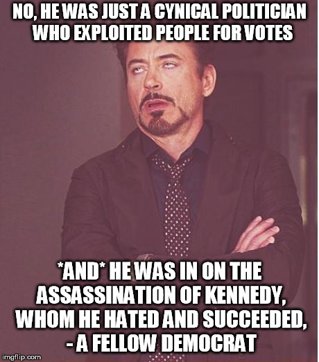 Face You Make Robert Downey Jr Meme | NO, HE WAS JUST A CYNICAL POLITICIAN  WHO EXPLOITED PEOPLE FOR VOTES *AND* HE WAS IN ON THE ASSASSINATION OF KENNEDY, WHOM HE HATED AND SUCC | image tagged in memes,face you make robert downey jr | made w/ Imgflip meme maker