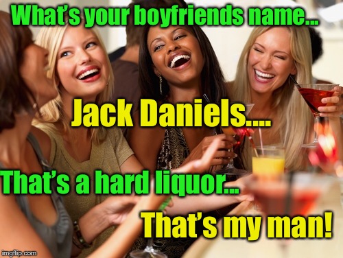 What’s in a name  | What’s your boyfriends name... Jack Daniels.... That’s a hard liquor... That’s my man! | image tagged in girl talk,boyfriend,same my name,hard liquor | made w/ Imgflip meme maker