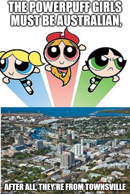 THE POWERPUFF GIRLS MUST BE AUSTRALIAN, AFTER ALL, THEY'RE FROM TOWNSVILLE | image tagged in powerpuff girls,townsville | made w/ Imgflip meme maker