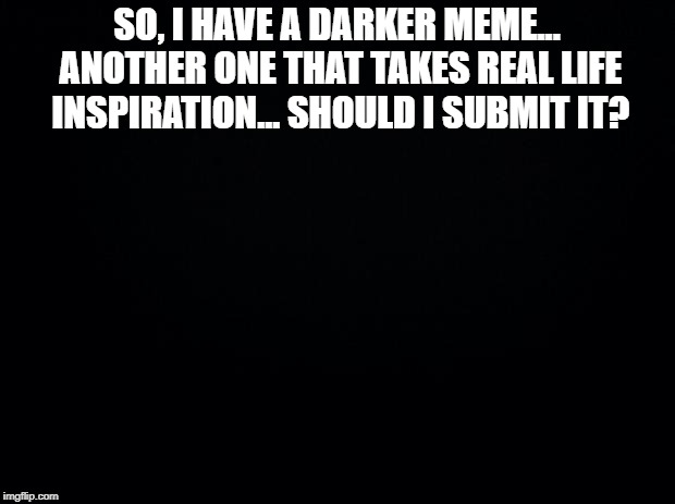 Black background | SO, I HAVE A DARKER MEME... ANOTHER ONE THAT TAKES REAL LIFE INSPIRATION... SHOULD I SUBMIT IT? | image tagged in black background | made w/ Imgflip meme maker