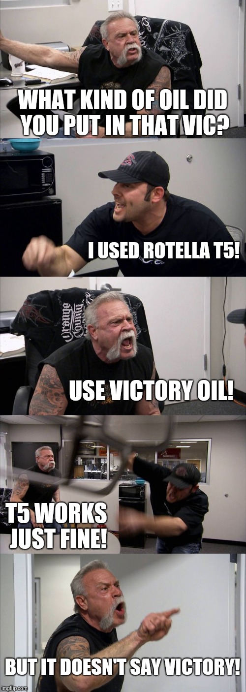 American Chopper Argument | WHAT KIND OF OIL DID YOU PUT IN THAT VIC? I USED ROTELLA T5! USE VICTORY OIL! T5 WORKS JUST FINE! BUT IT DOESN'T SAY VICTORY! | image tagged in memes,american chopper argument | made w/ Imgflip meme maker