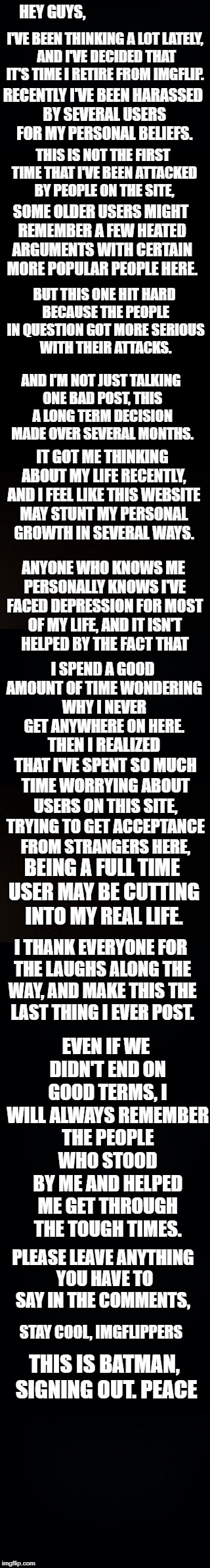 Maybe one day I'll return. But right now, I just need to focus on my personal struggle and let this negativity go. Goodbye | I'VE BEEN THINKING A LOT LATELY, AND I'VE DECIDED THAT IT'S TIME I RETIRE FROM IMGFLIP. HEY GUYS, RECENTLY I'VE BEEN HARASSED BY SEVERAL USERS FOR MY PERSONAL BELIEFS. THIS IS NOT THE FIRST TIME THAT I'VE BEEN ATTACKED BY PEOPLE ON THE SITE, SOME OLDER USERS MIGHT REMEMBER A FEW HEATED ARGUMENTS WITH CERTAIN MORE POPULAR PEOPLE HERE. BUT THIS ONE HIT HARD BECAUSE THE PEOPLE IN QUESTION GOT MORE SERIOUS WITH THEIR ATTACKS. AND I'M NOT JUST TALKING ONE BAD POST, THIS A LONG TERM DECISION MADE OVER SEVERAL MONTHS. IT GOT ME THINKING ABOUT MY LIFE RECENTLY, AND I FEEL LIKE THIS WEBSITE MAY STUNT MY PERSONAL GROWTH IN SEVERAL WAYS. ANYONE WHO KNOWS ME PERSONALLY KNOWS I'VE FACED DEPRESSION FOR MOST OF MY LIFE, AND IT ISN'T HELPED BY THE FACT THAT; I SPEND A GOOD AMOUNT OF TIME WONDERING WHY I NEVER GET ANYWHERE ON HERE. THEN I REALIZED THAT I'VE SPENT SO MUCH TIME WORRYING ABOUT USERS ON THIS SITE, TRYING TO GET ACCEPTANCE FROM STRANGERS HERE, BEING A FULL TIME USER MAY BE CUTTING INTO MY REAL LIFE. I THANK EVERYONE FOR THE LAUGHS ALONG THE WAY, AND MAKE THIS THE LAST THING I EVER POST. EVEN IF WE DIDN'T END ON GOOD TERMS, I WILL ALWAYS REMEMBER THE PEOPLE WHO STOOD BY ME AND HELPED ME GET THROUGH THE TOUGH TIMES. PLEASE LEAVE ANYTHING YOU HAVE TO SAY IN THE COMMENTS, STAY COOL, IMGFLIPPERS; THIS IS BATMAN, SIGNING OUT. PEACE | image tagged in memes,goodbye,imgflip users | made w/ Imgflip meme maker