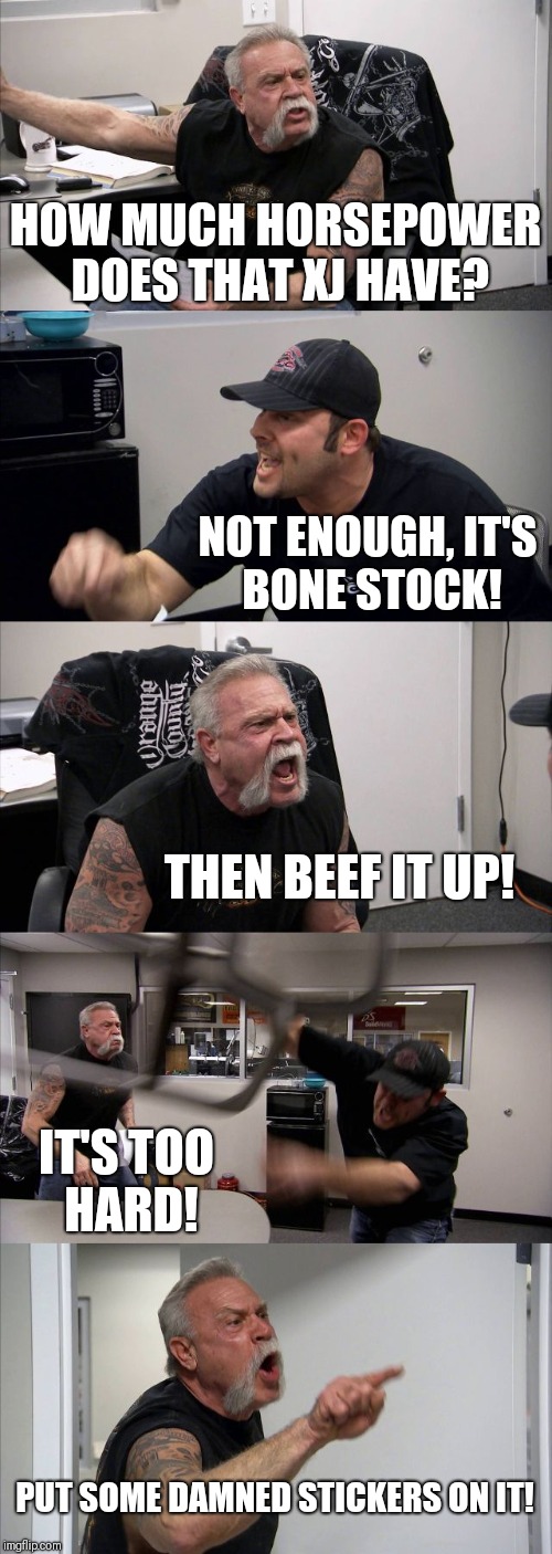 American Chopper Argument | HOW MUCH HORSEPOWER DOES THAT XJ HAVE? NOT ENOUGH, IT'S BONE STOCK! THEN BEEF IT UP! IT'S TOO HARD! PUT SOME DAMNED STICKERS ON IT! | image tagged in memes,american chopper argument | made w/ Imgflip meme maker