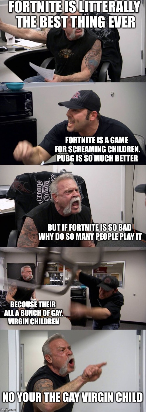 American Chopper Argument Meme | FORTNITE IS LITTERALLY THE BEST THING EVER; FORTNITE IS A GAME FOR SCREAMING CHILDREN. PUBG IS SO MUCH BETTER; BUT IF FORTNITE IS SO BAD WHY DO SO MANY PEOPLE PLAY IT; BECOUSE THEIR ALL A BUNCH OF GAY, VIRGIN CHILDREN; NO YOUR THE GAY VIRGIN CHILD | image tagged in memes,american chopper argument | made w/ Imgflip meme maker