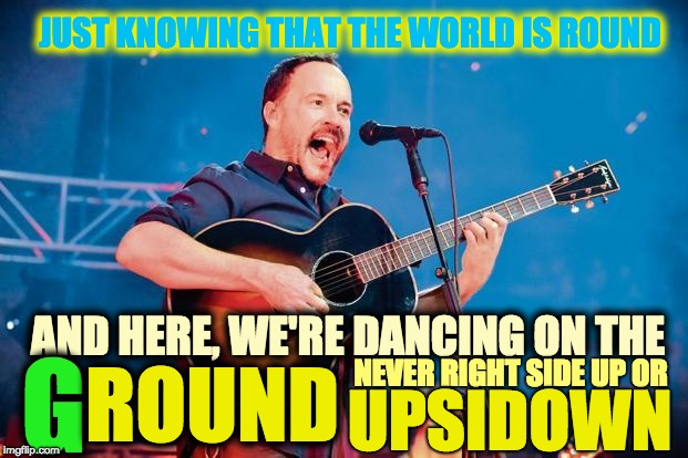 FLAT EARTH? G, ROUND. | JUST KNOWING THAT THE WORLD IS ROUND; AND HERE, WE'RE DANCING ON THE; G; ROUND; NEVER RIGHT SIDE UP OR; UPSIDOWN | image tagged in dave matthews band,ground,flat earth,round,spherical,iseead | made w/ Imgflip meme maker