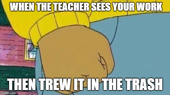 Arthur Fist Meme | WHEN THE TEACHER SEES YOUR WORK; THEN TREW IT IN THE TRASH | image tagged in memes,arthur fist | made w/ Imgflip meme maker