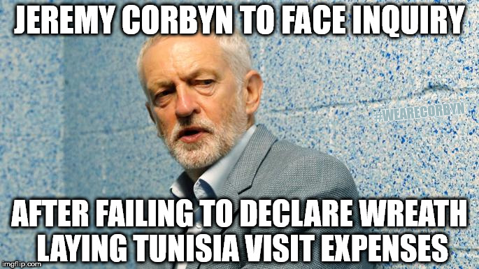 Corbyn faces inquiry over wreath laying expenses | JEREMY CORBYN TO FACE INQUIRY; #WEARECORBYN; AFTER FAILING TO DECLARE WREATH LAYING TUNISIA VISIT EXPENSES | image tagged in jeremy corbyn - anti-semitism,anti-semite and a racist,corbyn eww,wearecorbyn,party of haters,momentum students | made w/ Imgflip meme maker