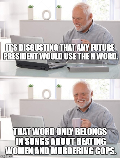 Disgusting word. | IT'S DISGUSTING THAT ANY FUTURE PRESIDENT WOULD USE THE N WORD. THAT WORD ONLY BELONGS IN SONGS ABOUT BEATING WOMEN AND MURDERING COPS. | image tagged in old man cup of coffee | made w/ Imgflip meme maker