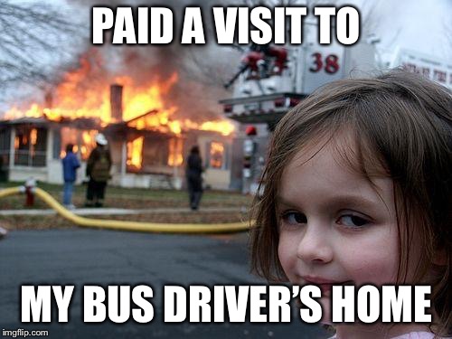 Disaster Girl Meme | PAID A VISIT TO MY BUS DRIVER’S HOME | image tagged in memes,disaster girl | made w/ Imgflip meme maker