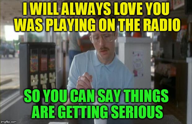 Things Are Getting Serious | I WILL ALWAYS LOVE YOU WAS PLAYING ON THE RADIO SO YOU CAN SAY THINGS ARE GETTING SERIOUS | image tagged in things are getting serious | made w/ Imgflip meme maker