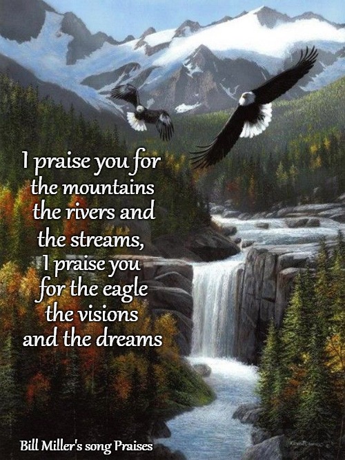 Praises Excerpt from Native American Songwriter Bill Miller's song Praises. | I praise you for; the mountains; the rivers and; the streams, I praise you; for the eagle; the visions; and the dreams; Bill Miller's song Praises | image tagged in native ameriican,god,indians,bible,holy bible,verse | made w/ Imgflip meme maker