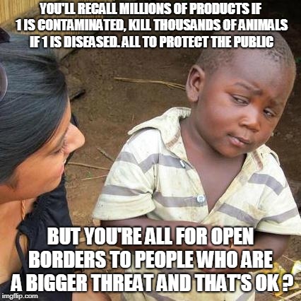 Third World Skeptical Kid Meme | YOU'LL RECALL MILLIONS OF PRODUCTS IF 1 IS CONTAMINATED, KILL THOUSANDS OF ANIMALS IF 1 IS DISEASED. ALL TO PROTECT THE PUBLIC; BUT YOU'RE ALL FOR OPEN BORDERS TO PEOPLE WHO ARE  A BIGGER THREAT AND THAT'S OK ? | image tagged in memes,third world skeptical kid | made w/ Imgflip meme maker