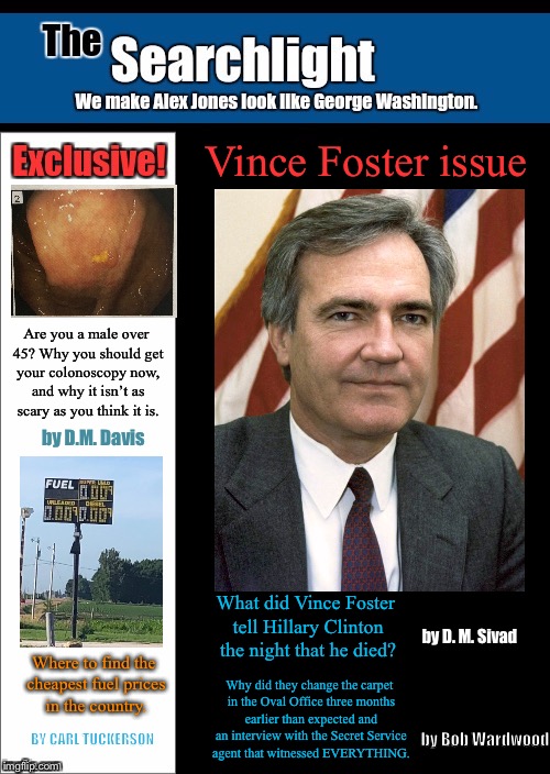 Searchlight Vince Foster issue | Vince Foster issue; Are you a male over 45? Why you should get your colonoscopy now, and why it isn’t as scary as you think it is. by D.M. Davis; What did Vince Foster tell Hillary Clinton the night that he died? by D. M. Sivad; Where to find the cheapest fuel prices in the country. Why did they change the carpet in the Oval Office three months earlier than expected and an interview with the Secret Service agent that witnessed EVERYTHING. by Bob Wardwood; BY CARL TUCKERSON | image tagged in searchlight,hillary clinton | made w/ Imgflip meme maker