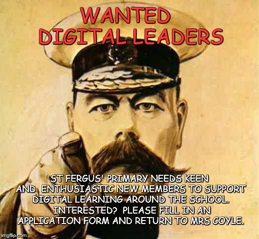 Your Country Needs YOU | WANTED      DIGITAL LEADERS; ST FERGUS' PRIMARY NEEDS KEEN AND  ENTHUSIASTIC NEW MEMBERS TO SUPPORT DIGITAL LEARNING AROUND THE SCHOOL.  INTERESTED?
 PLEASE FILL IN AN APPLICATION FORM AND RETURN TO MRS COYLE. | image tagged in your country needs you | made w/ Imgflip meme maker