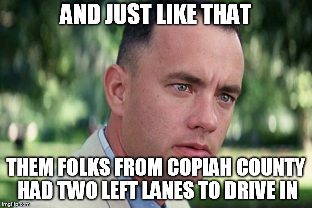 And Just Like That | AND JUST LIKE THAT; THEM FOLKS FROM COPIAH COUNTY HAD TWO LEFT LANES TO DRIVE IN | image tagged in forrest gump | made w/ Imgflip meme maker