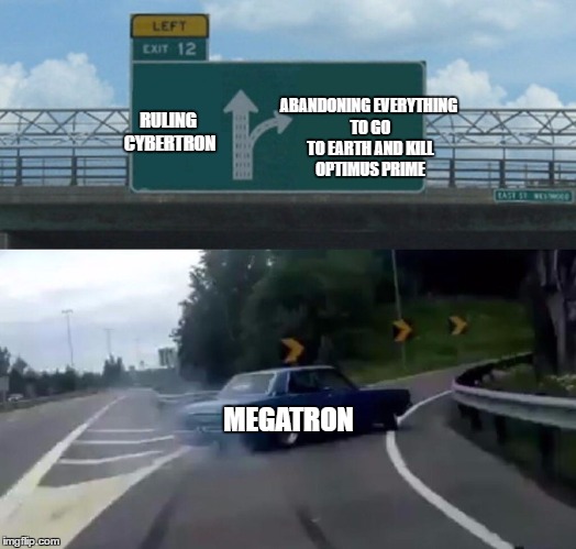 Megatron in Bayverse summed up in one meme | RULING CYBERTRON; ABANDONING EVERYTHING TO GO TO EARTH AND KILL OPTIMUS PRIME; MEGATRON | image tagged in memes,left exit 12 off ramp,optimus prime,megatron,transformers,war for cybertron | made w/ Imgflip meme maker