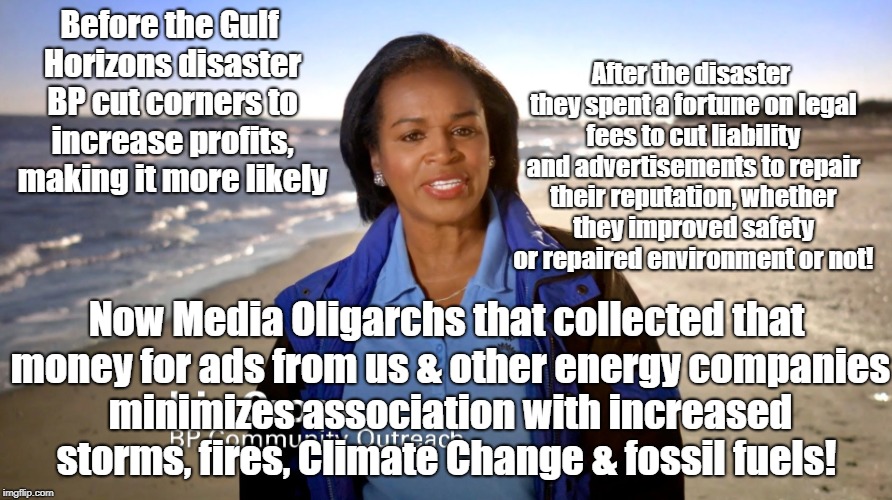 Propaganda Buys Media Bias | Before the Gulf Horizons disaster BP cut corners to increase profits, making it more likely; After the disaster they spent a fortune on legal fees to cut liability and advertisements to repair their reputation, whether they improved safety or repaired environment or not! Now Media Oligarchs that collected that money for ads from us & other energy companies minimizes association with increased storms, fires, Climate Change & fossil fuels! | image tagged in gulf horizon,big oil,propaganda,media bias,climate change,oligarchy | made w/ Imgflip meme maker