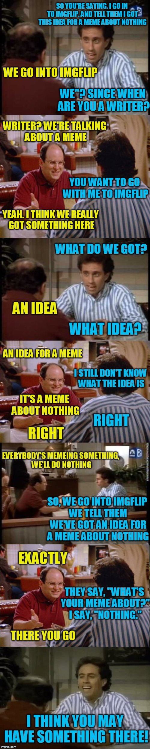 If I cant come up with meme about something, I might as well meme about nothing :) |  SO YOU'RE SAYING, I GO IN TO IMGFLIP, AND TELL THEM I GOT THIS IDEA FOR A MEME ABOUT NOTHING; WE GO INTO IMGFLIP; WE"? SINCE WHEN ARE YOU A WRITER? WRITER? WE'RE TALKING ABOUT A MEME; YOU WANT TO GO WITH ME TO IMGFLIP; YEAH. I THINK WE REALLY GOT SOMETHING HERE; WHAT DO WE GOT? AN IDEA; WHAT IDEA? AN IDEA FOR A MEME; I STILL DON'T KNOW WHAT THE IDEA IS; IT'S A MEME ABOUT NOTHING; RIGHT; RIGHT; EVERYBODY'S MEMEING SOMETHING, WE'LL DO NOTHING; SO, WE GO INTO IMGFLIP WE TELL THEM WE'VE GOT AN IDEA FOR A MEME ABOUT NOTHING; EXACTLY; THEY SAY, "WHAT'S YOUR MEME ABOUT?" I SAY, "NOTHING."; THERE YOU GO; I THINK YOU MAY HAVE SOMETHING THERE! | image tagged in memes,seinfeld,the pitch,a meme about nothing,george costanza,imgflip | made w/ Imgflip meme maker