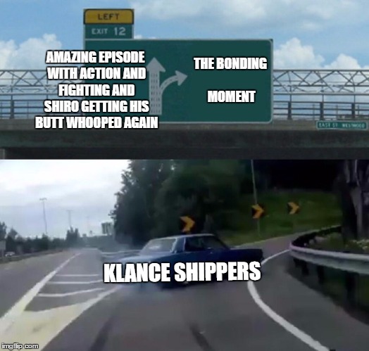 Left Exit 12 Off Ramp | AMAZING EPISODE WITH ACTION AND FIGHTING AND SHIRO GETTING HIS BUTT WHOOPED AGAIN; THE BONDING MOMENT; KLANCE SHIPPERS | image tagged in memes,left exit 12 off ramp | made w/ Imgflip meme maker