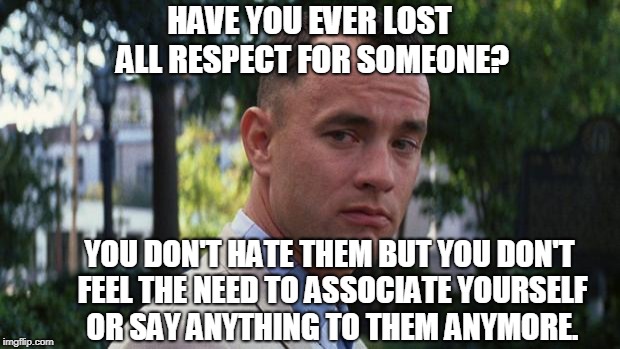 Lose all respect for someone | HAVE YOU EVER LOST ALL RESPECT FOR SOMEONE? YOU DON'T HATE THEM BUT YOU DON'T FEEL THE NEED TO ASSOCIATE YOURSELF OR SAY ANYTHING TO THEM ANYMORE. | image tagged in forrest gump | made w/ Imgflip meme maker