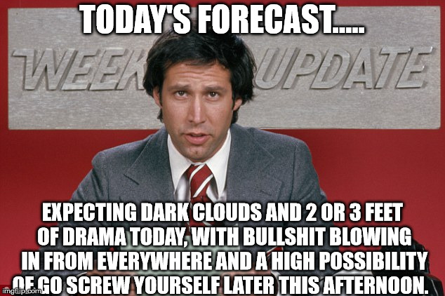 Chevy did it best | TODAY'S FORECAST..... EXPECTING DARK CLOUDS AND 2 OR 3 FEET OF DRAMA TODAY, WITH BULLSHIT BLOWING IN FROM EVERYWHERE AND A HIGH POSSIBILITY OF GO SCREW YOURSELF LATER THIS AFTERNOON. | image tagged in funny meme | made w/ Imgflip meme maker