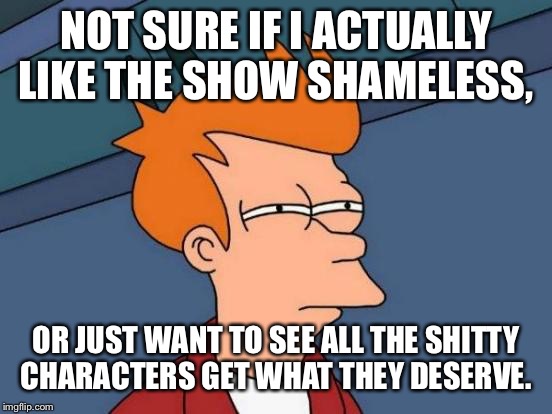 Futurama Fry Meme | NOT SURE IF I ACTUALLY LIKE THE SHOW SHAMELESS, OR JUST WANT TO SEE ALL THE SHITTY CHARACTERS GET WHAT THEY DESERVE. | image tagged in memes,futurama fry | made w/ Imgflip meme maker