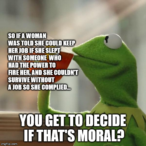 But That's None Of My Business Meme | SO IF A WOMAN WAS TOLD SHE COULD KEEP HER JOB IF SHE SLEPT WITH SOMEONE  WHO HAD THE POWER TO FIRE HER, AND SHE COULDN'T SURVIVE WITHOUT A J | image tagged in memes,but thats none of my business,kermit the frog | made w/ Imgflip meme maker