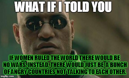 Should woman rule the world? | WHAT IF I TOLD YOU; IF WOMEN RULED THE WORLD THERE WOULD BE NO WARS. INSTEAD, THERE WOULD JUST BE  A BUNCH OF ANGRY COUNTRIES NOT TALKING TO EACH OTHER. | image tagged in memes,matrix morpheus,women,women rights | made w/ Imgflip meme maker
