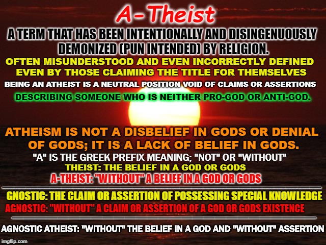 Atheist | A-Theist; A TERM THAT HAS BEEN INTENTIONALLY AND DISINGENUOUSLY DEMONIZED (PUN INTENDED) BY RELIGION. OFTEN MISUNDERSTOOD AND EVEN INCORRECTLY DEFINED EVEN BY THOSE CLAIMING THE TITLE FOR THEMSELVES; BEING AN ATHEIST IS A NEUTRAL POSITION VOID OF CLAIMS OR ASSERTIONS; DESCRIBING SOMEONE WHO IS NEITHER PRO-GOD OR ANTI-GOD. ATHEISM IS NOT A DISBELIEF IN GODS OR DENIAL OF GODS; IT IS A LACK OF BELIEF IN GODS. "A" IS THE GREEK PREFIX MEANING; "NOT" OR "WITHOUT"; THEIST: THE BELIEF IN A GOD OR GODS; ___________________________; A-THEIST: "WITHOUT" A BELIEF IN A GOD OR GODS; GNOSTIC: THE CLAIM OR ASSERTION OF POSSESSING SPECIAL KNOWLEDGE; ___________________________; AGNOSTIC: "WITHOUT" A CLAIM OR ASSERTION OF A GOD OR GODS EXISTENCE; AGNOSTIC ATHEIST: "WITHOUT" THE BELIEF IN A GOD AND "WITHOUT" ASSERTION | image tagged in life is beautiful,atheist,atheism,agnostic,gnostic,religion | made w/ Imgflip meme maker