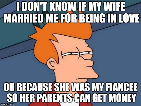Futurama Fry Meme | I DON'T KNOW IF MY WIFE MARRIED ME FOR BEING IN LOVE; OR BECAUSE SHE WAS MY FIANCEE SO HER PARENTS CAN GET MONEY | image tagged in memes,futurama fry | made w/ Imgflip meme maker