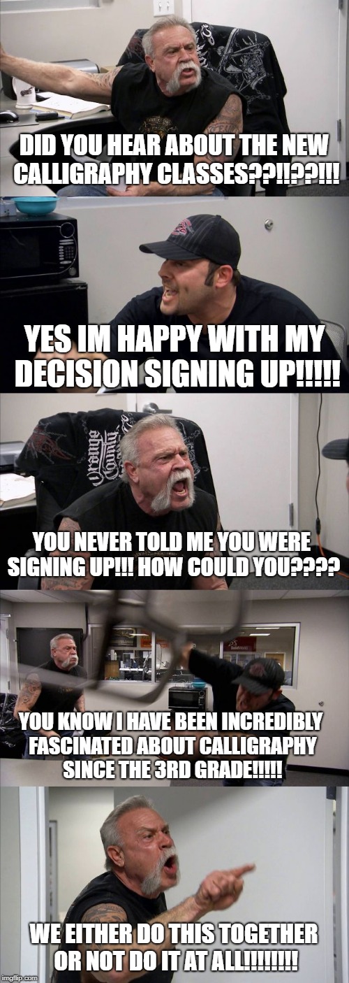American Chopper Argument Meme | DID YOU HEAR ABOUT THE NEW CALLIGRAPHY CLASSES??!!??!!! YES IM HAPPY WITH MY DECISION SIGNING UP!!!!! YOU NEVER TOLD ME YOU WERE SIGNING UP!!! HOW COULD YOU???? YOU KNOW I HAVE BEEN INCREDIBLY FASCINATED ABOUT CALLIGRAPHY SINCE THE 3RD GRADE!!!!! WE EITHER DO THIS TOGETHER OR NOT DO IT AT ALL!!!!!!!! | image tagged in memes,american chopper argument | made w/ Imgflip meme maker