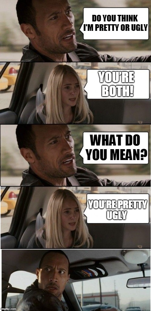 no offense to the rock,we all love you (ig) | DO YOU THINK I'M PRETTY OR UGLY; YOU’RE BOTH! WHAT DO YOU MEAN? YOU’RE PRETTY UGLY | image tagged in memes,meme,savage,roast,roasting,the rock driving | made w/ Imgflip meme maker