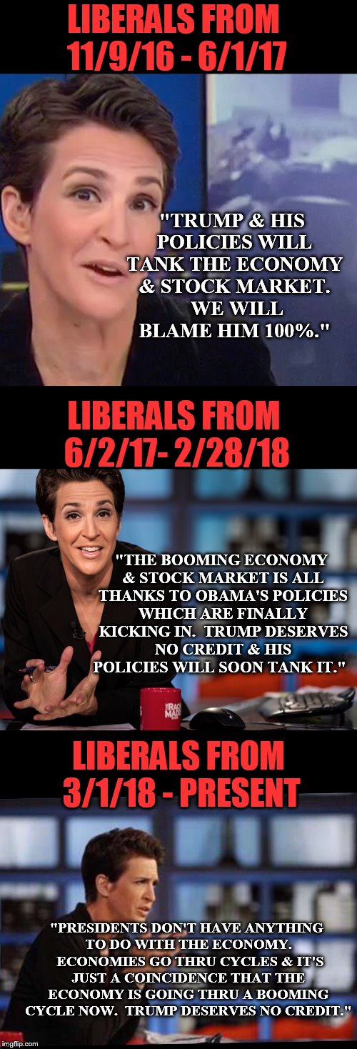Maybe cutting taxes and regulations does help the economy! | LIBERALS FROM 11/9/16 - 6/1/17; "TRUMP & HIS POLICIES WILL TANK THE ECONOMY & STOCK MARKET.  WE WILL BLAME HIM 100%."; LIBERALS FROM 6/2/17- 2/28/18; "THE BOOMING ECONOMY & STOCK MARKET IS ALL THANKS TO OBAMA'S POLICIES WHICH ARE FINALLY KICKING IN.  TRUMP DESERVES NO CREDIT & HIS POLICIES WILL SOON TANK IT."; LIBERALS FROM 3/1/18 - PRESENT; "PRESIDENTS DON'T HAVE ANYTHING TO DO WITH THE ECONOMY.  ECONOMIES GO THRU CYCLES & IT'S JUST A COINCIDENCE THAT THE ECONOMY IS GOING THRU A BOOMING CYCLE NOW.  TRUMP DESERVES NO CREDIT." | image tagged in maga,winning | made w/ Imgflip meme maker