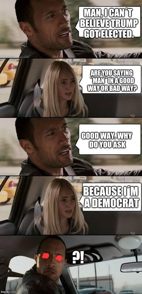 the rock driving | MAN, I CAN´T BELIEVE TRUMP GOT ELECTED. ARE YOU SAYING ¨MAN¨ IN A GOOD WAY OR BAD WAY? GOOD WAY. WHY DO YOU ASK; BECAUSE I´M A DEMOCRAT; ?! | image tagged in the rock driving | made w/ Imgflip meme maker