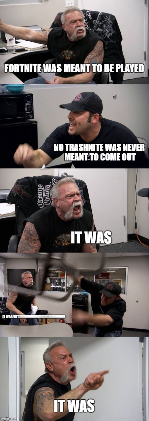American Chopper Argument Meme | FORTNITE WAS MEANT TO BE PLAYED; NO TRASHNITE WAS NEVER MEANT TO COME OUT; IT WAS; IT WASENT!!!!!!!!!!!!!!!!!!!!!!!!!!!!!!!!!!!!!!!!!!!!!!!!! IT WAS | image tagged in memes,american chopper argument | made w/ Imgflip meme maker