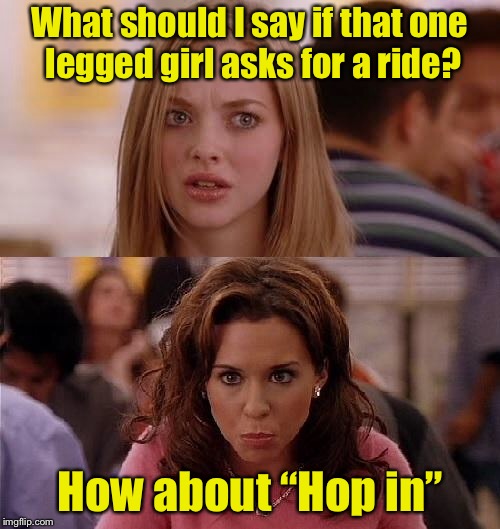 Meme Girls 3 | What should I say if that one legged girl asks for a ride? How about “Hop in” | image tagged in mean girls,memes,bad pun,hitchhiker | made w/ Imgflip meme maker