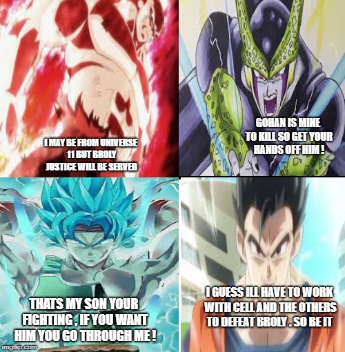 What i think will happen in the upcoming DBS movie | GOHAN IS MINE TO KILL SO GET YOUR HANDS OFF HIM ! I MAY BE FROM UNIVERSE 11 BUT BROLY JUSTICE WILL BE SERVED; I GUESS ILL HAVE TO WORK WITH CELL AND THE OTHERS TO DEFEAT BROLY . SO BE IT; THATS MY SON YOUR FIGHTING , IF YOU WANT HIM YOU GO THROUGH ME ! | image tagged in broly | made w/ Imgflip meme maker