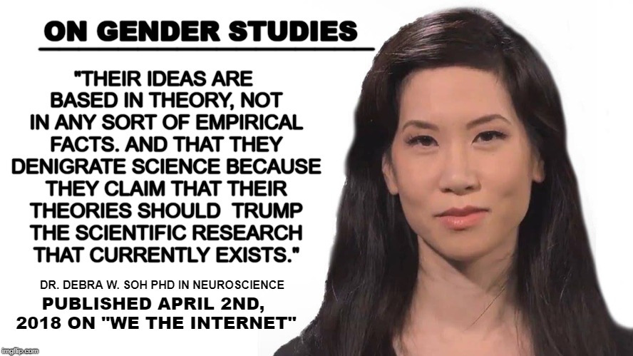 Gender Studies is based on radical theories and not on REAL science. | "THEIR IDEAS ARE BASED IN THEORY, NOT IN ANY SORT OF EMPIRICAL FACTS. AND THAT THEY DENIGRATE SCIENCE BECAUSE THEY CLAIM THAT THEIR THEORIES SHOULD  TRUMP THE SCIENTIFIC RESEARCH THAT CURRENTLY EXISTS."; _________________; ON GENDER STUDIES; DR. DEBRA W. SOH PHD IN NEUROSCIENCE; PUBLISHED APRIL 2ND, 2018
ON "WE THE INTERNET" | image tagged in dr debra w soh,gender studies,3rd wave feminism,sane feminism,real science | made w/ Imgflip meme maker