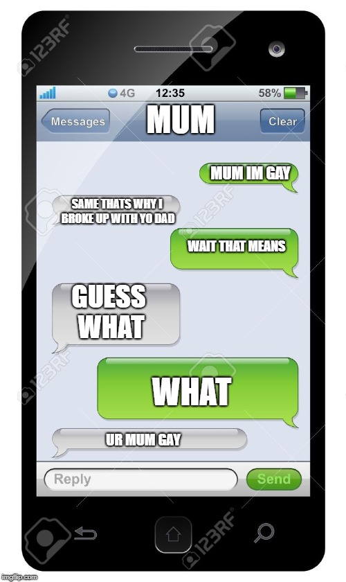 Blank text conversation | MUM; MUM IM GAY; SAME THATS WHY I BROKE UP WITH YO DAD; WAIT THAT MEANS; GUESS WHAT; WHAT; UR MUM GAY | image tagged in blank text conversation | made w/ Imgflip meme maker