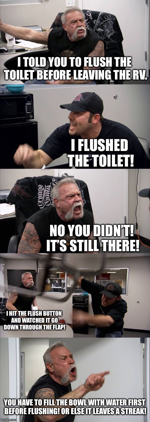 RV toilet streak | I TOLD YOU TO FLUSH THE TOILET BEFORE LEAVING THE RV. I FLUSHED THE TOILET! NO YOU DIDN’T! IT’S STILL THERE! I HIT THE FLUSH BUTTON AND WATCHED IT GO DOWN THROUGH THE FLAP! YOU HAVE TO FILL THE BOWL WITH WATER FIRST BEFORE FLUSHING! OR ELSE IT LEAVES A STREAK! | image tagged in memes,american chopper argument,rv,toilet humor,water,two buttons | made w/ Imgflip meme maker