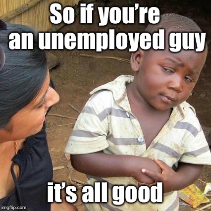 Third World Skeptical Kid Meme | So if you’re an unemployed guy it’s all good | image tagged in memes,third world skeptical kid | made w/ Imgflip meme maker