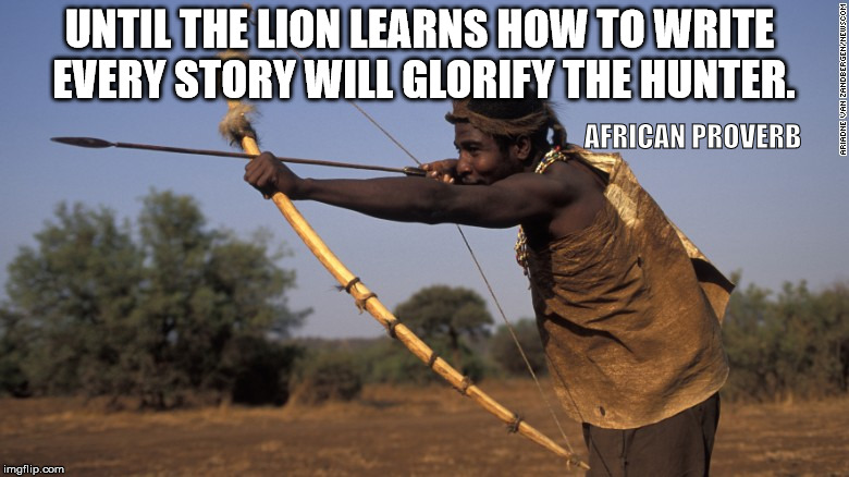 History is written by the victors | UNTIL THE LION LEARNS HOW TO WRITE EVERY STORY WILL GLORIFY THE HUNTER. AFRICAN PROVERB | image tagged in african proverb,lions,hunters | made w/ Imgflip meme maker