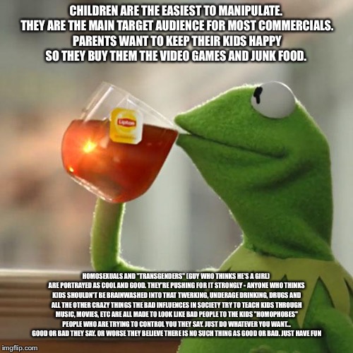 But That's None Of My Business Meme | CHILDREN ARE THE EASIEST TO MANIPULATE. THEY ARE THE MAIN TARGET AUDIENCE FOR MOST COMMERCIALS. PARENTS WANT TO KEEP THEIR KIDS HAPPY SO THEY BUY THEM THE VIDEO GAMES AND JUNK FOOD. HOMOSEXUALS AND "TRANSGENDERS" (GUY WHO THINKS HE'S A GIRL) ARE PORTRAYED AS COOL AND GOOD. THEY'RE PUSHING FOR IT STRONGLY - ANYONE WHO THINKS KIDS SHOULDN'T BE BRAINWASHED INTO THAT TWERKING, UNDERAGE DRINKING, DRUGS AND ALL THE OTHER CRAZY THINGS THE BAD INFLUENCES IN SOCIETY TRY TO TEACH KIDS THROUGH MUSIC, MOVIES, ETC ARE ALL MADE TO LOOK LIKE BAD PEOPLE TO THE KIDS "HOMOPHOBES" PEOPLE WHO ARE TRYING TO CONTROL YOU THEY SAY. JUST DO WHATEVER YOU WANT... GOOD OR BAD THEY SAY. OR WORSE THEY BELIEVE THERE IS NO SUCH THING AS GOOD OR BAD. JUST HAVE FUN | image tagged in memes,but thats none of my business,kermit the frog | made w/ Imgflip meme maker