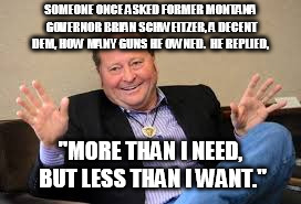 SOMEONE ONCE ASKED FORMER MONTANA GOVERNOR BRIAN SCHWEITZER, A DECENT DEM, HOW MANY GUNS HE OWNED.  HE REPLIED, "MORE THAN I NEED, BUT LESS  | made w/ Imgflip meme maker