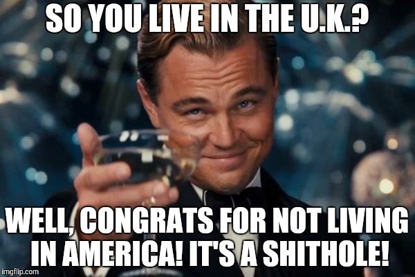 Leonardo Dicaprio Cheers Meme | SO YOU LIVE IN THE U.K.? WELL, CONGRATS FOR NOT LIVING IN AMERICA! IT'S A SHITHOLE! | image tagged in memes,leonardo dicaprio cheers | made w/ Imgflip meme maker