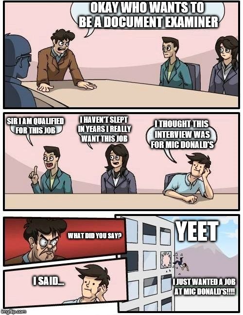 Boardroom Meeting Suggestion Meme | OKAY WHO WANTS TO BE A DOCUMENT EXAMINER; SIR I AM QUALIFIED FOR THIS JOB; I HAVEN'T SLEPT IN YEARS I REALLY WANT THIS JOB; I THOUGHT THIS INTERVIEW WAS FOR MIC DONALD'S; YEET; WHAT DID YOU SAY? I SAID... I JUST WANTED A JOB AT MIC DONALD'S!!!! | image tagged in memes,boardroom meeting suggestion | made w/ Imgflip meme maker