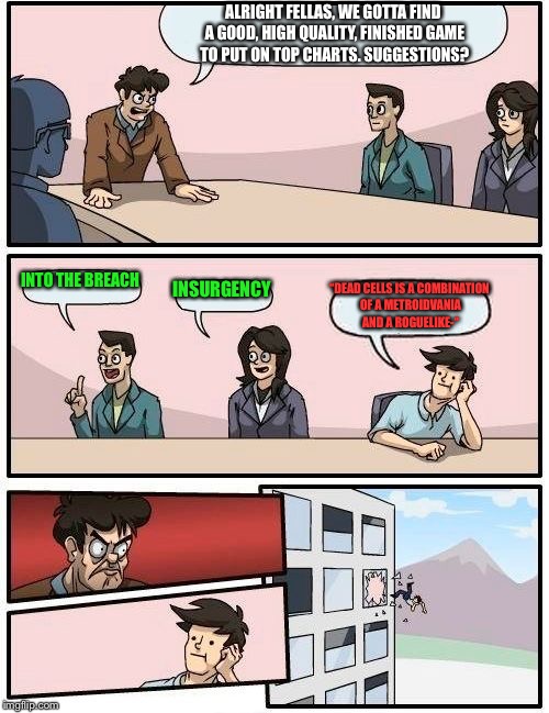 Can’t come up with a title. | ALRIGHT FELLAS, WE GOTTA FIND A GOOD, HIGH QUALITY, FINISHED GAME TO PUT ON TOP CHARTS. SUGGESTIONS? INTO THE BREACH; INSURGENCY; “DEAD CELLS IS A COMBINATION OF A METROIDVANIA AND A ROGUELIKE-“ | image tagged in memes,boardroom meeting suggestion | made w/ Imgflip meme maker