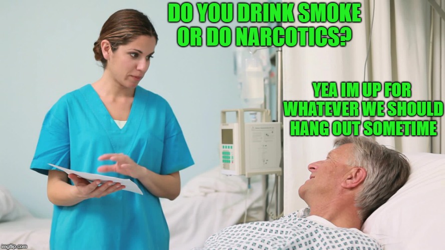 bedside manner | DO YOU DRINK SMOKE OR DO NARCOTICS? YEA IM UP FOR WHATEVER WE SHOULD HANG OUT SOMETIME | image tagged in hospital,nurse | made w/ Imgflip meme maker